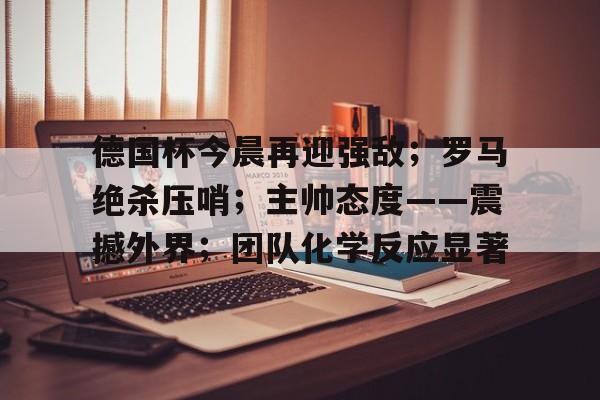 三亿app下载 -德国杯今晨再迎强敌；罗马绝杀压哨；主帅态度——震撼外界；团队化学反应显著的简单介绍
